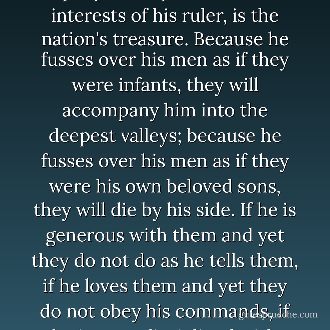 Hence a commander who advances without any thought of winning personal fame and withdraws in spite of certain punishment, whose only concern is to protect his people and promote the interests of his ruler, is the nation's treasure. Because he fusses over his men as if they were infants, they will accompany him into the deepest valleys; because he fusses over his men as if they were his own beloved sons, they will die by his side. If he is generous with them and yet they do not do as he tells them, if he loves them and yet they do not obey his commands, if he is so undisciplined with them that he cannot bring them into proper order, they will be like spoiled children who can be put to no good use at all. - Sun Tzu
