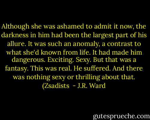 Although she was ashamed to admit it now, the darkness in him had been the largest part of his allure. It was such an anomaly, a contrast to what she'd known from life. It had made him dangerous. Exciting. Sexy. But that was a fantasy. This was real.<br />He suffered. And there was nothing sexy or thrilling about that. (Zsadists  - J.R. Ward