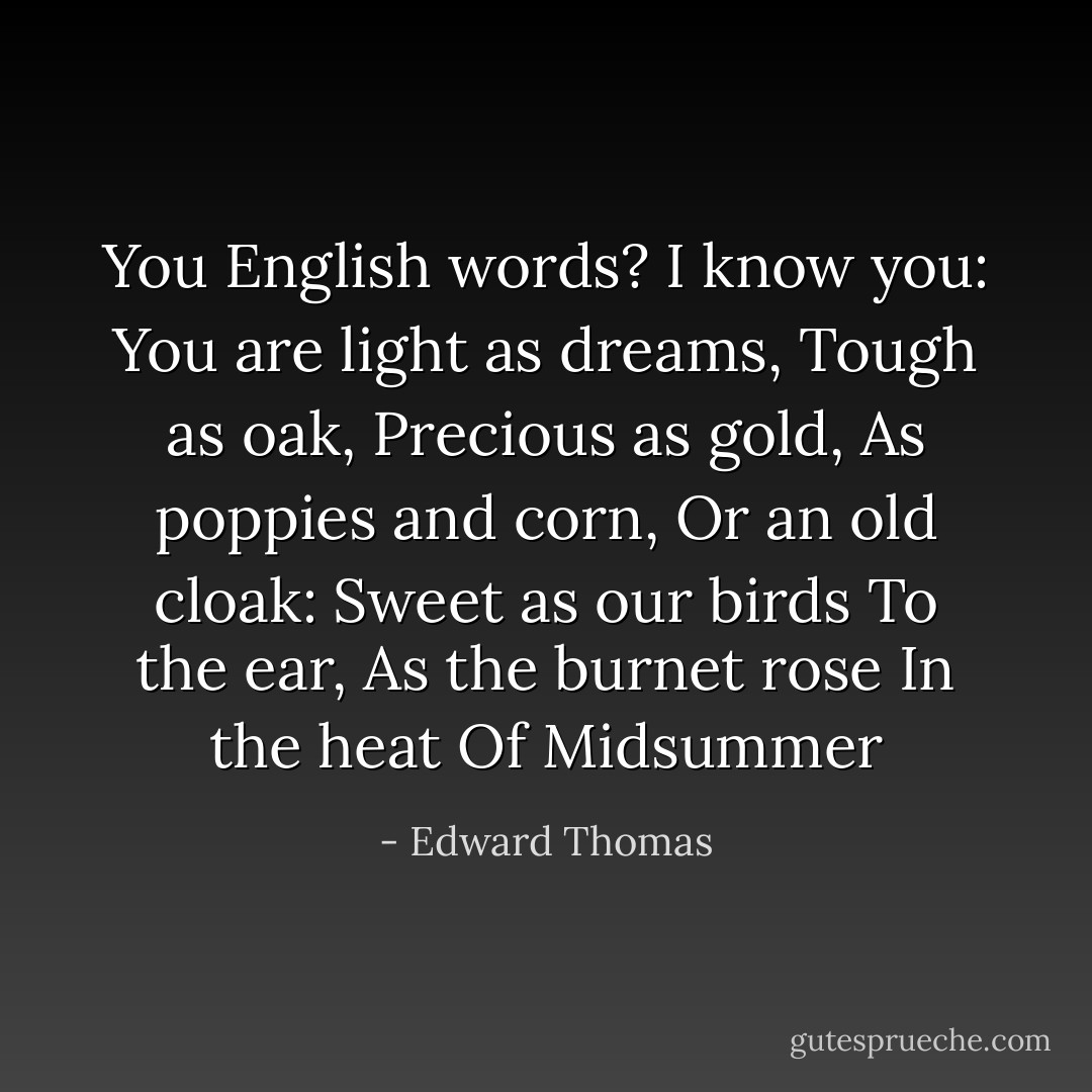 You English words?<br />I know you:<br />You are light as dreams,<br />Tough as oak,<br />Precious as gold,<br />As poppies and corn,<br />Or an old cloak:<br />Sweet as our birds<br />To the ear,<br />As the burnet rose<br />In the heat<br />Of Midsummer - Edward Thomas