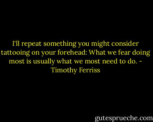 I'll repeat something you might consider tattooing on your forehead: What we fear doing most is usually what we most need to do. - Timothy Ferriss