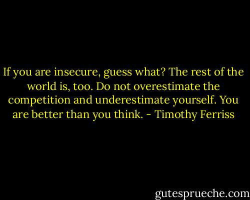 If you are insecure, guess what? The rest of the world is, too. Do not overestimate the competition and underestimate yourself. You are better than you think. - Timothy Ferriss