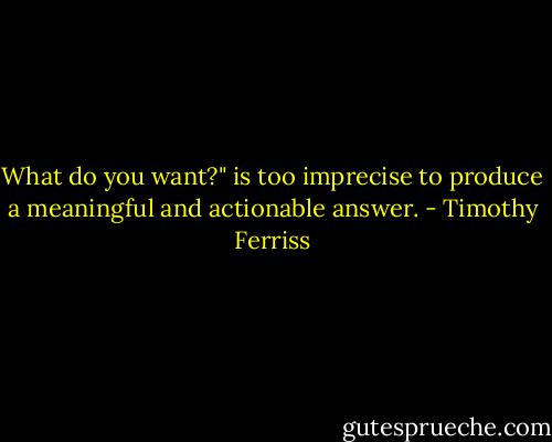 What do you want?" is too imprecise to produce a meaningful and actionable answer. - Timothy Ferriss