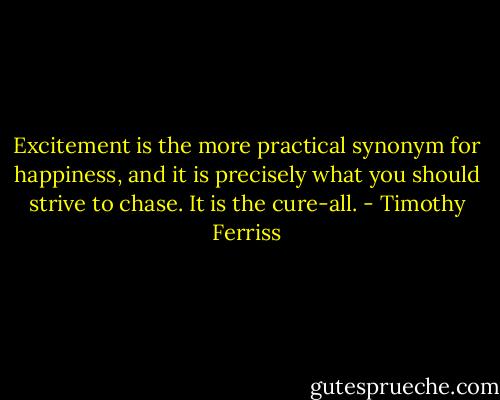 Excitement is the more practical synonym for happiness, and it is precisely what you should strive to chase. It is the cure-all. - Timothy Ferriss