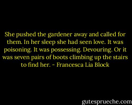 She pushed the gardener away and called for them. In her sleep she had seen love. It was poisoning. It was possessing. Devouring. Or it was seven pairs of boots climbing up the stairs to find her. - Francesca Lia Block