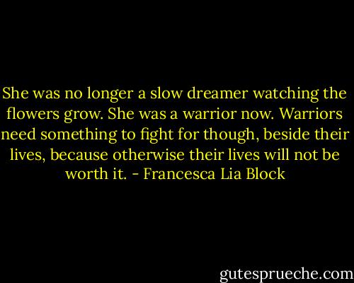 She was no longer a slow dreamer watching the flowers grow. She was a warrior now. Warriors need something to fight for though, beside their lives, because otherwise their lives will not be worth it. - Francesca Lia Block