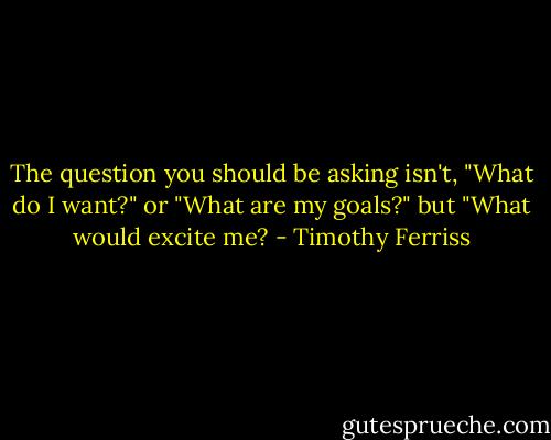 The question you should be asking isn't, "What do I want?" or "What are my goals?" but "What would excite me? - Timothy Ferriss