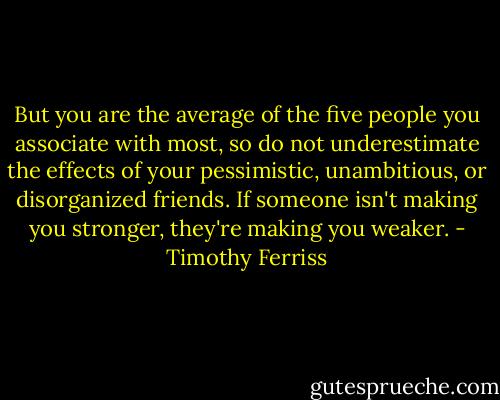 But you are the average of the five people you associate with most, so do not underestimate the effects of your pessimistic, unambitious, or disorganized friends. If someone isn't making you stronger, they're making you weaker. - Timothy Ferriss