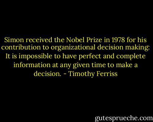 Simon received the Nobel Prize in 1978 for his contribution to organizational decision making: It is impossible to have perfect and complete information at any given time to make a decision. - Timothy Ferriss