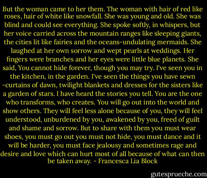But the woman came to her them. The woman with hair of red like roses, hair of white like snowfall. She was young and old. She was blind and could see everything. She spoke softly, in whispers, but her voice carried across the mountain ranges like sleeping giants, the cities lit like fairies and the oceans-undulating mermaids. She laughed at her own sorrow and wept pearls at weddings. Her fingers were branches and her eyes were little blue planets. She said, You cannot hide forever, though you may try. I've seen you in the kitchen, in the garden. I've seen the things you have sewn -curtains of dawn, twilight blankets and dresses for the sisters like a garden of stars. I have heard the stories you tell. You are the one who transforms, who creates. You will go out into the world and show others. They will feel less alone because of you, they will feel understood, unburdened by you, awakened by you, freed of guilt and shame and sorrow. But to share with them you must wear shoes, you must go out you must not hide, you must dance and it will be harder, you must face jealousy and sometimes rage and desire and love which can hurt most of all because of what can then be taken away. - Francesca Lia Block