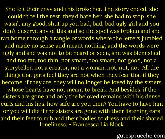 She felt their envy and this broke her. The story ended, she couldn’t tell the rest, they’d hate her, she had to stop, she wasn’t any good, shut up you bad, bad, bad ugly girl and you don’t deserve any of this and so the spell was broken and she ran home through a tangle of words where the letters jumbled and made no sense and meant nothing, and the words were ugly and she was not to be heard or seen, she was blemished and too fat, too thin, not smart, too smart, not good, not a storyteller, not a creator, not a woman, not, not, not. All the things that girls feel they are not when they fear that if they become, if they are, they will no longer be loved by the sisters whose hearts have not meant to break. And besides, if the sisters are gone and only the beloved remains with his dense curls and his lips, how safe are you then? You have to have him or you will die if the sisters are gone with their listening ears and their feet to rub and their bodies to dress and their shared loneliness. - Francesca Lia Block