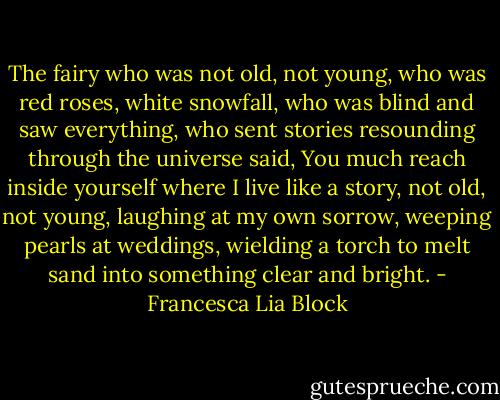 The fairy who was not old, not young, who was red roses, white snowfall, who was blind and saw everything, who sent stories resounding through the universe said, You much reach inside yourself where I live like a story, not old, not young, laughing at my own sorrow, weeping pearls at weddings, wielding a torch to melt sand into something clear and bright. - Francesca Lia Block