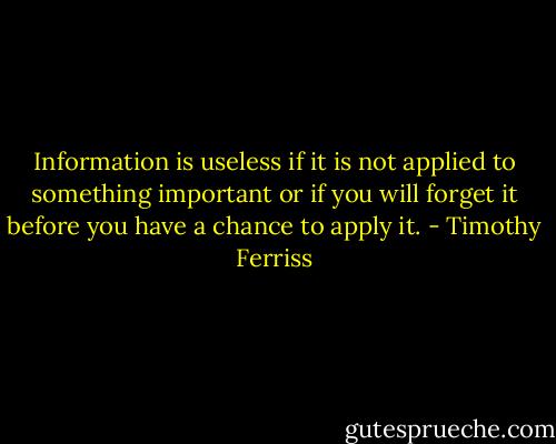 Information is useless if it is not applied to something important or if you will forget it before you have a chance to apply it. - Timothy Ferriss