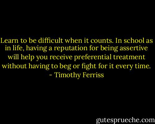 Learn to be difficult when it counts. In school as in life, having a reputation for being assertive will help you receive preferential treatment without having to beg or fight for it every time. - Timothy Ferriss