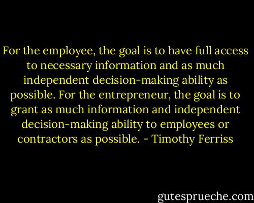 For the employee, the goal is to have full access to necessary information and as much independent decision-making ability as possible. For the entrepreneur, the goal is to grant as much information and independent decision-making ability to employees or contractors as possible. - Timothy Ferriss