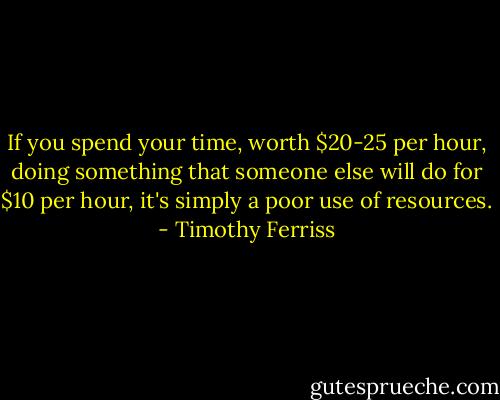 If you spend your time, worth $20-25 per hour, doing something that someone else will do for $10 per hour, it's simply a poor use of resources. - Timothy Ferriss