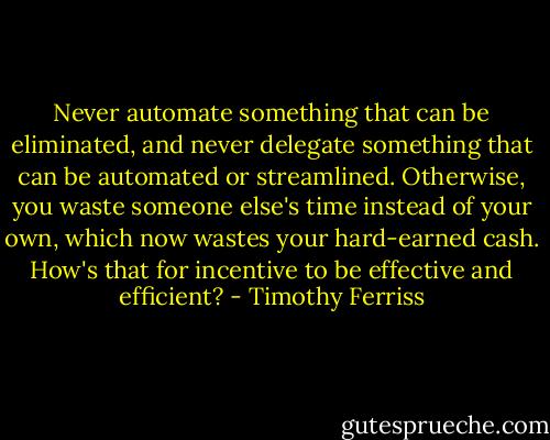 Never automate something that can be eliminated, and never delegate something that can be automated or streamlined. Otherwise, you waste someone else's time instead of your own, which now wastes your hard-earned cash. How's that for incentive to be effective and efficient? - Timothy Ferriss