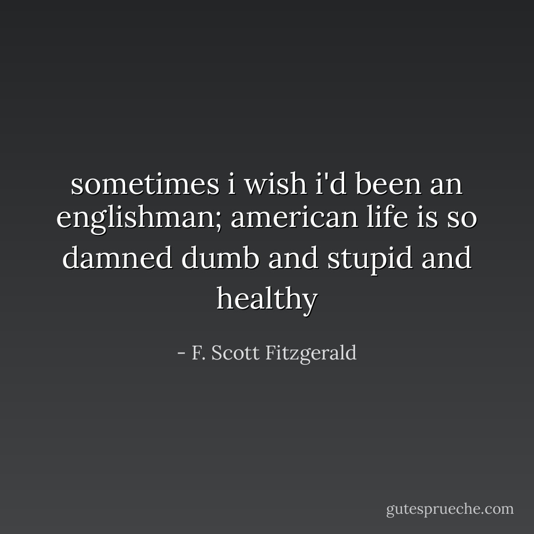 sometimes i wish i'd been an englishman; american life is so damned dumb and stupid and healthy - F. Scott Fitzgerald