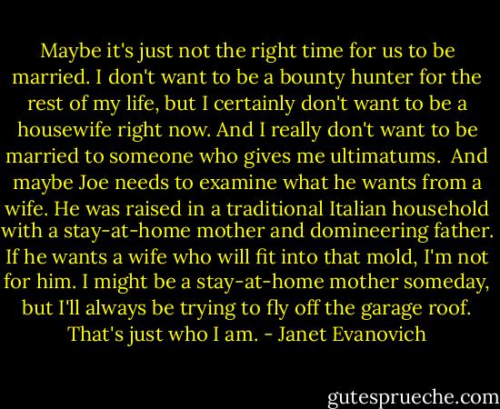 Maybe it's just not the right time for us to be married. I don't want to be a bounty hunter for the rest of my life, but I certainly don't want to be a housewife right now. And I really don't want to be married to someone who gives me ultimatums.<br /><br />And maybe Joe needs to examine what he wants from a wife. He was raised in a traditional Italian household with a stay-at-home mother and domineering father. If he wants a wife who will fit into that mold, I'm not for him. I might be a stay-at-home mother someday, but I'll always be trying to fly off the garage roof. That's just who I am. - Janet Evanovich