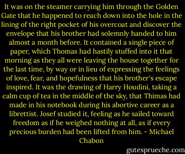 It was on the steamer carrying him through the Golden Gate that he happened to reach down into the hole in the lining of the right pocket of his overcoat and discover the envelope that his brother had solemnly handed to him almost a month before. It contained a single piece of paper, which Thomas had hastily stuffed into it that morning as they all were leaving the house together for the last time, by way or in lieu of expressing the feelings of love, fear, and hopefulness that his brother's escape inspired. It was the drawing of Harry Houdini, taking a calm cup of tea in the middle of the sky, that Thimas had made in his notebook during his abortive career as a librettist. Josef studied it, feeling as he sailed toward freedom as if he weighed nothing at all, as if every precious burden had been lifted from him. - Michael Chabon