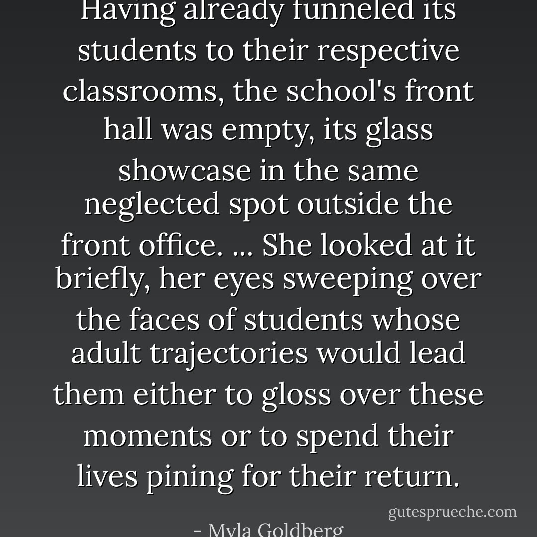 Having already funneled its students to their respective classrooms, the school's front hall was empty, its glass showcase in the same neglected spot outside the front office. ... She looked at it briefly, her eyes sweeping over the faces of students whose adult trajectories would lead them either to gloss over these moments or to spend their lives pining for their return. - Myla Goldberg