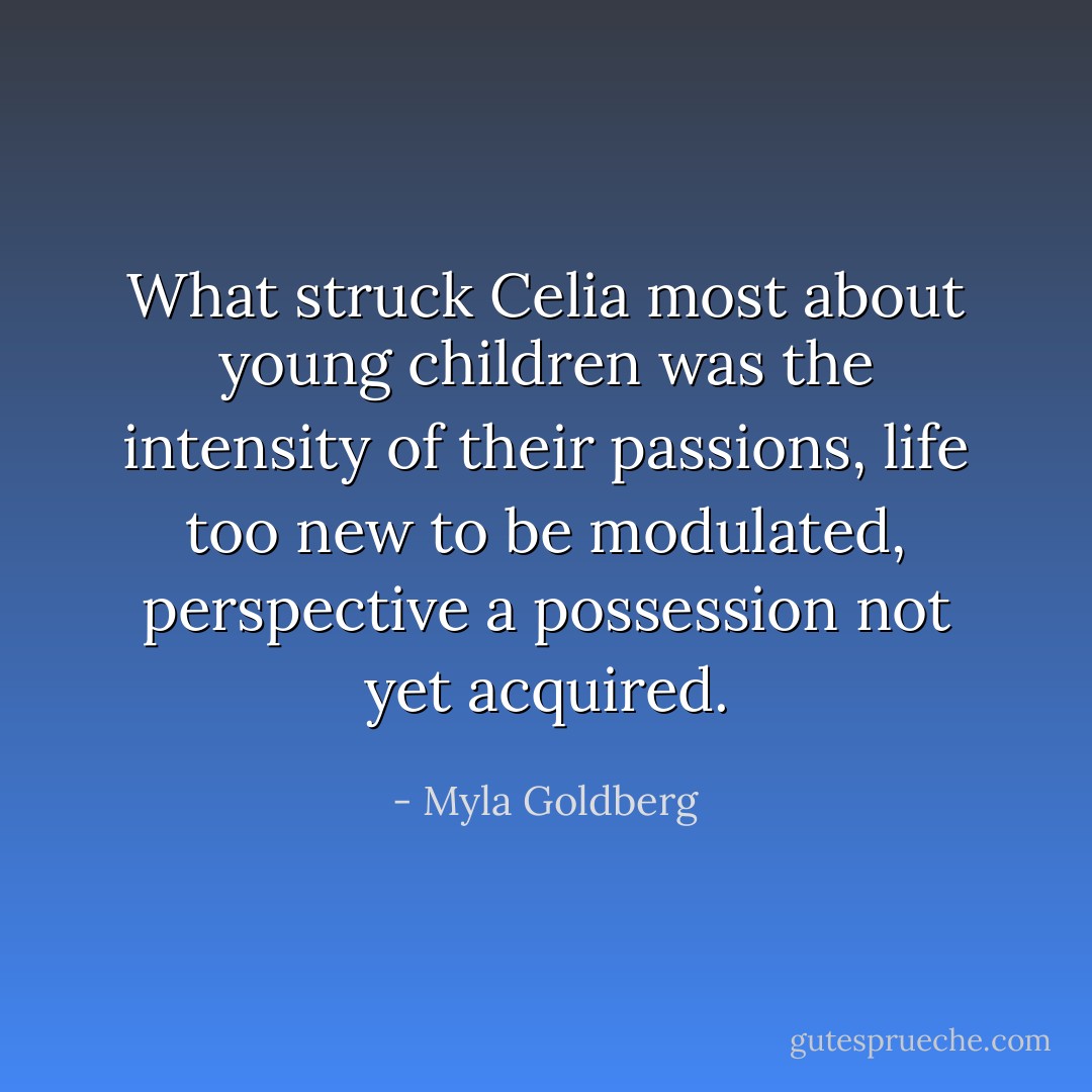 What struck Celia most about young children was the intensity of their passions, life too new to be modulated, perspective a possession not yet acquired. - Myla Goldberg