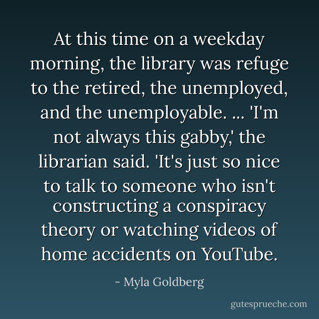 At this time on a weekday morning, the library was refuge to the retired, the unemployed, and the unemployable. ... 'I'm not always this gabby,' the librarian said. 'It's just so nice to talk to someone who isn't constructing a conspiracy theory or watching videos of home accidents on YouTube. - Myla Goldberg