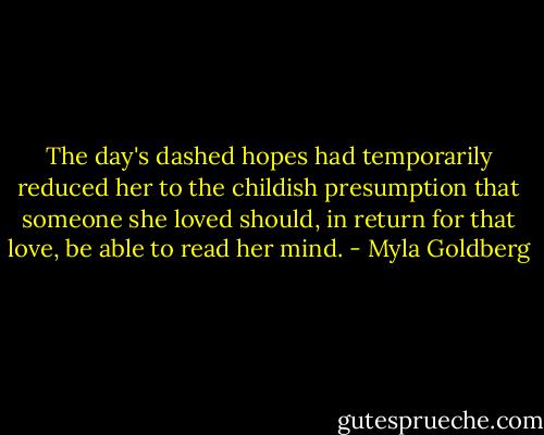 The day's dashed hopes had temporarily reduced her to the childish presumption that someone she loved should, in return for that love, be able to read her mind. - Myla Goldberg