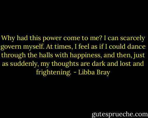 Why had this power come to me? I can scarcely govern myself. At times, I feel as if I could dance through the halls with happiness, and then, just as suddenly, my thoughts are dark and lost and frightening. - Libba Bray