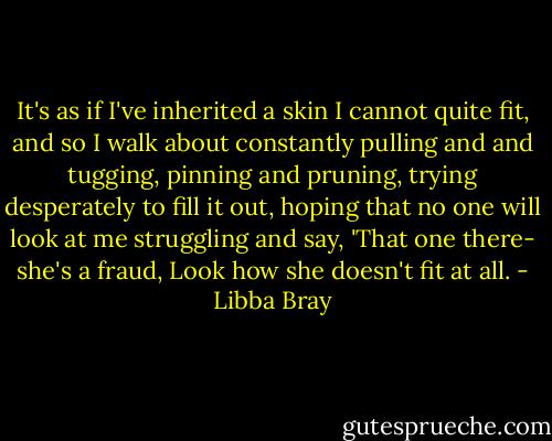 It's as if I've inherited a skin I cannot quite fit, and so I walk about constantly pulling and and tugging, pinning and pruning, trying desperately to fill it out, hoping that no one will look at me struggling and say, 'That one there- she's a fraud, Look how she doesn't fit at all. - Libba Bray