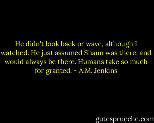 He didn't look back or wave, although I watched. He just assumed Shaun was there, and would always be there.<br />Humans take so much for granted. - A.M. Jenkins