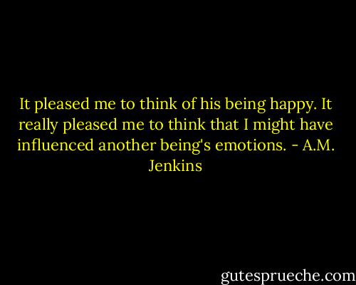 It pleased me to think of his being happy.<br />It really pleased me to think that I might have influenced another being's emotions. - A.M. Jenkins