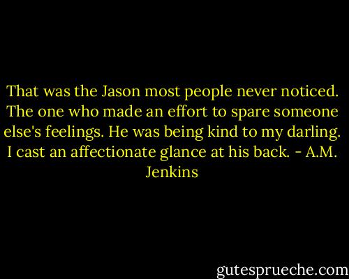 That was the Jason most people never noticed. The one who made an effort to spare someone else's feelings. He was being kind to my darling. I cast an affectionate glance at his back. - A.M. Jenkins
