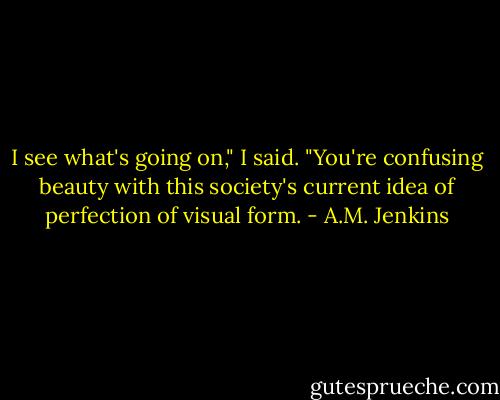 I see what's going on," I said. "You're confusing beauty with this society's current idea of perfection of visual form. - A.M. Jenkins