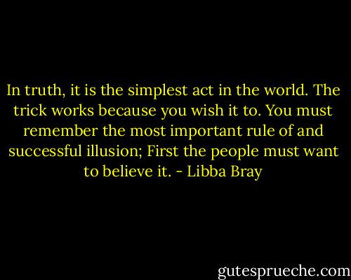 In truth, it is the simplest act in the world. The trick works because you wish it to. You must remember the most important rule of and successful illusion; First the people must want to believe it. - Libba Bray