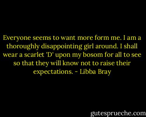 Everyone seems to want more form me. I am a thoroughly disappointing girl around. I shall wear a scarlet 'D' upon my bosom for all to see so that they will know not to raise their expectations. - Libba Bray