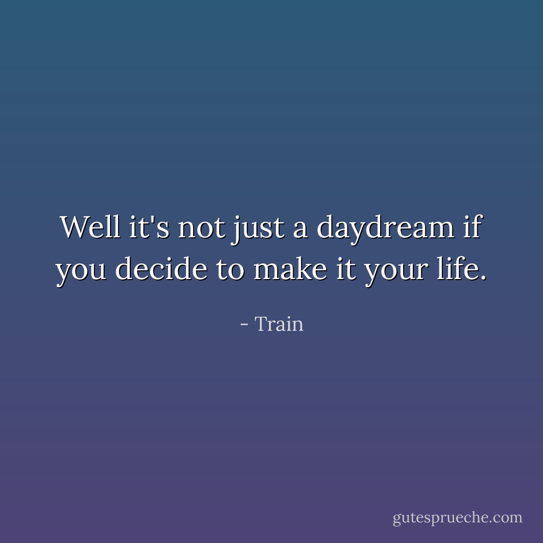 Well it's not just a daydream if you decide to make it your life. - Train