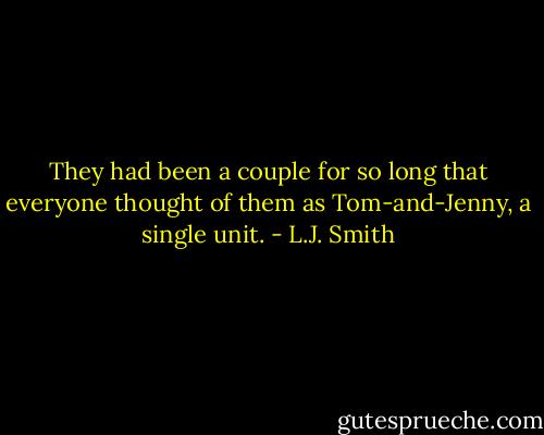 They had been a couple for so long that everyone thought of them as Tom-and-Jenny, a single unit. - L.J. Smith