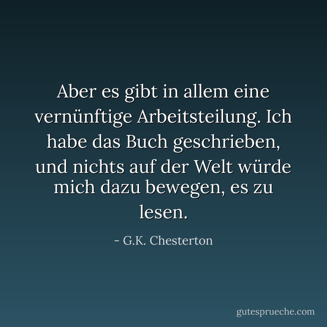 Aber es gibt in allem eine vernünftige Arbeitsteilung. Ich habe das Buch geschrieben, und nichts auf der Welt würde mich dazu bewegen, es zu lesen. - G.K. Chesterton<