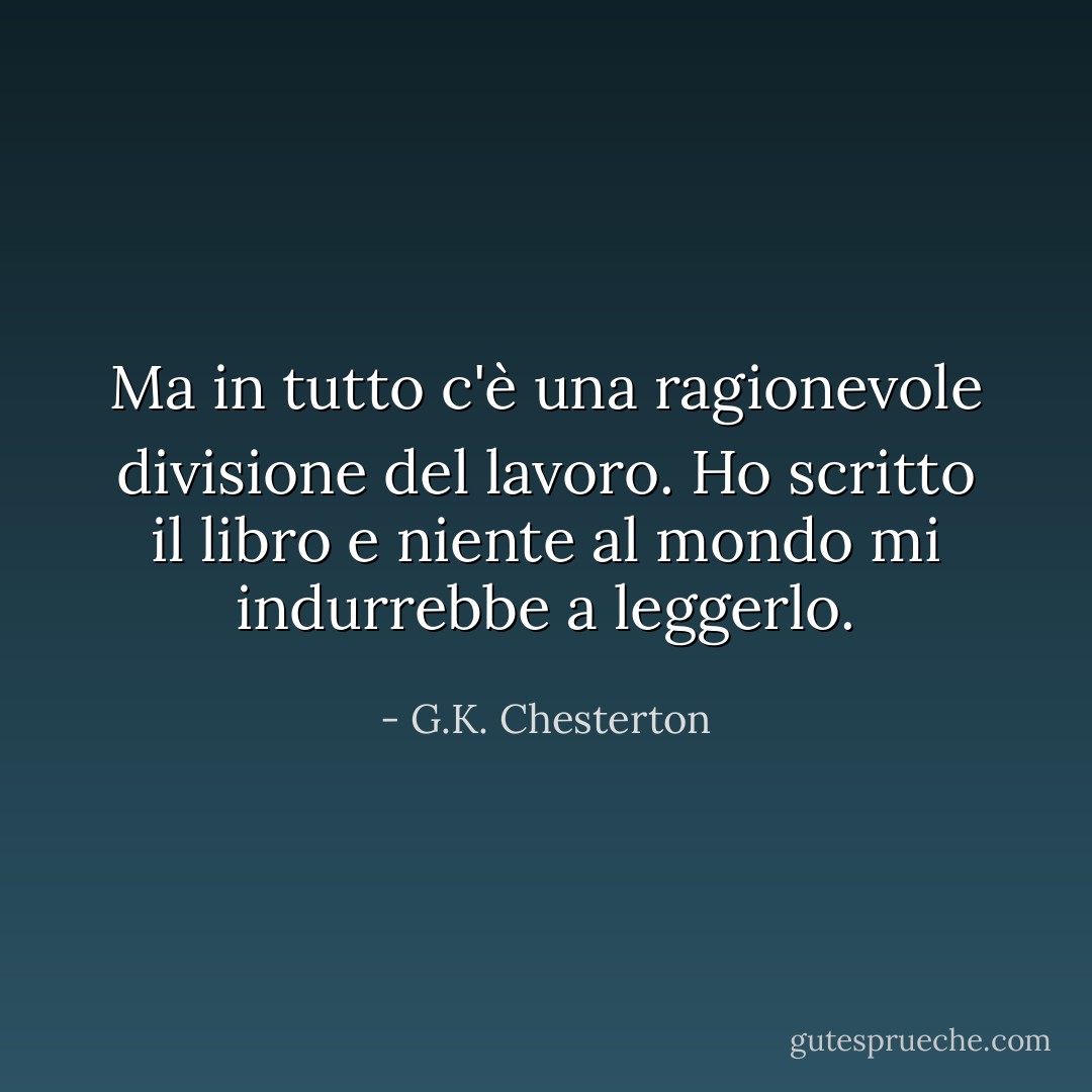 Ma in tutto c'è una ragionevole divisione del lavoro. Ho scritto il libro e niente al mondo mi indurrebbe a leggerlo. - G.K. Chesterton