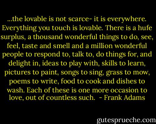...the lovable is not scarce- it is everywhere. Everything you touch is lovable. There is a hufe surplus, a thousand wonderful things to do, see, feel, taste and smell and a million wonderful people to respond to, talk to, do things for, and delight in, ideas to play with, skills to learn, pictures to paint, songs to sing, grass to mow, poems to write, food to cook and dishes to wash. Each of these is one more occasion to love, out of countless such.  - Frank Adams