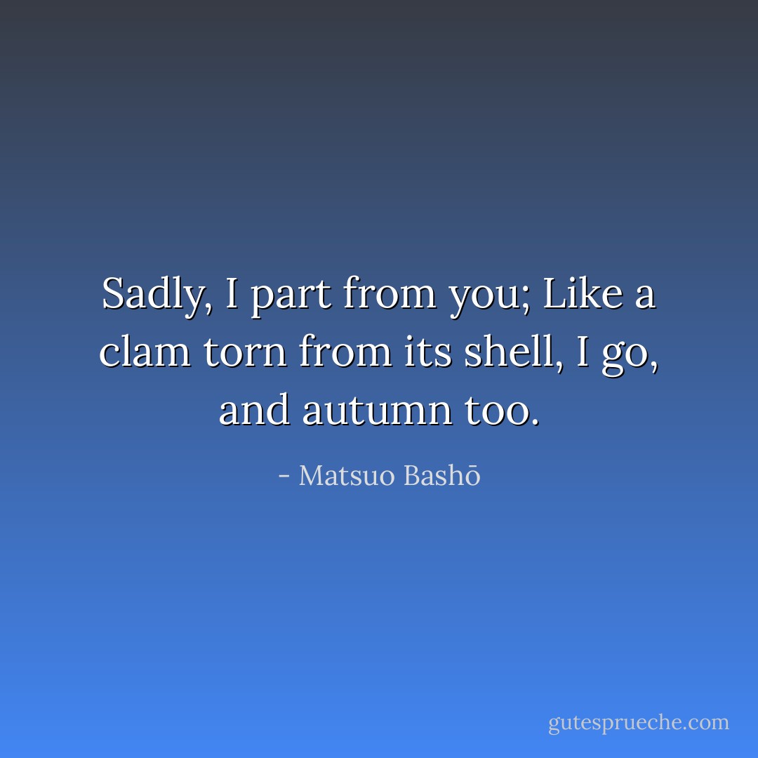 Sadly, I part from you;<br />Like a clam torn from its shell,<br />I go, and autumn too. - Matsuo Bashō