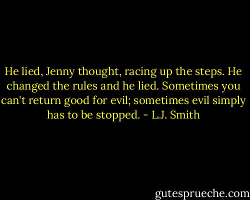 He lied, Jenny thought, racing up the steps. He changed the rules and he lied. Sometimes you can't return good for evil; sometimes evil simply has to be stopped. - L.J. Smith