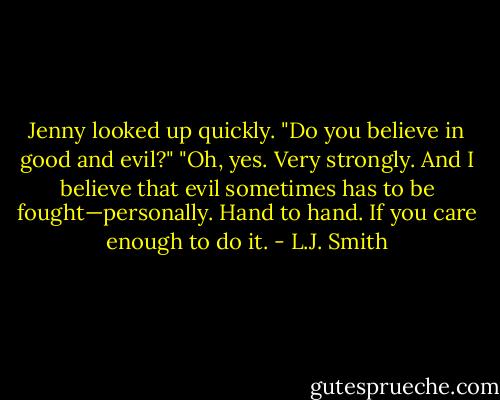 Jenny looked up quickly. "Do you believe in good and evil?"<br />"Oh, yes. Very strongly. And I believe that evil sometimes has to be fought—personally. Hand to hand. If you care enough to do it. - L.J. Smith