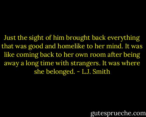 Just the sight of him brought back everything that was good and homelike to her mind. It was like coming back to her own room after being away a long time with strangers.<br />It was where she belonged. - L.J. Smith