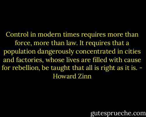 Control in modern times requires more than force, more than law. It requires that a population dangerously concentrated in cities and factories, whose lives are filled with cause for rebellion, be taught that all is right as it is. - Howard Zinn