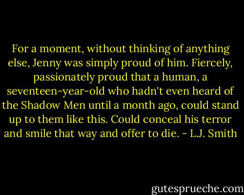 For a moment, without thinking of anything else, Jenny was simply proud of him. Fiercely, passionately proud that a human, a seventeen-year-old who hadn't even heard of the Shadow Men until a month ago, could stand up to them like this. Could conceal his terror and smile that way and offer to die. - L.J. Smith
