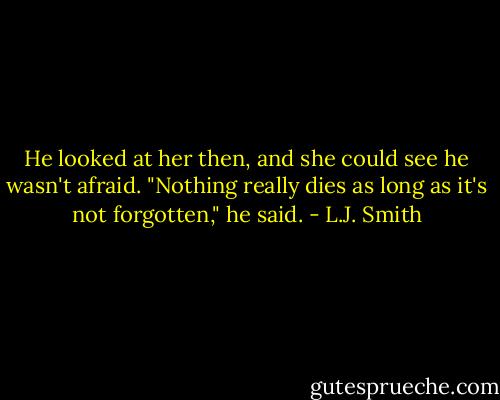 He looked at her then, and she could see he wasn't afraid.<br />"Nothing really dies as long as it's not forgotten," he said. - L.J. Smith