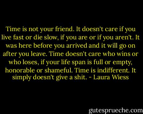 Time is not your friend. It doesn't care if you live fast or die slow, if you are or if you aren't. It was here before you arrived and it will go on after you leave. Time doesn't care who wins or who loses, if your life span is full or empty, honorable or shameful. Time is indifferent. It simply doesn't give a shit. - Laura Wiess