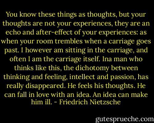 You know these things as thoughts, but your thoughts are not your experiences, they are an echo and after-effect of your experiences: as when your room trembles when a carriage goes past. I however am sitting in the carriage, and often I am the carriage itself.<br />Ina man who thinks like this, the dichotomy between thinking and feeling, intellect and passion, has really disappeared. He feels his thoughts. He can fall in love with an idea. An idea can make him ill. - Friedrich Nietzsche