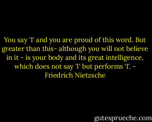 You say 'I' and you are proud of this word. But greater than this- although you will not believe in it - is your body and its great intelligence, which does not say 'I' but performs 'I'. - Friedrich Nietzsche